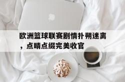 开云APP-关于欧洲篮球联赛剧情扑朔迷离，点睛点缀完美收官的信息